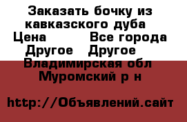 Заказать бочку из кавказского дуба › Цена ­ 100 - Все города Другое » Другое   . Владимирская обл.,Муромский р-н